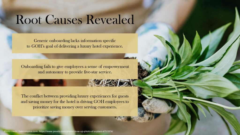Powerpoint slide with image of repotting a plant. Text says: Root Causes Revealed Generic onboarding lacks information specific to GOH’s goal of delivering a luxury hotel experience. Onboarding fails to give employees a sense of empowerment and autonomy to provide five-star service. The conflict between providing luxury experiences for guests and saving money for the hotel is driving GOH employees to prioritize saving money over serving customers.